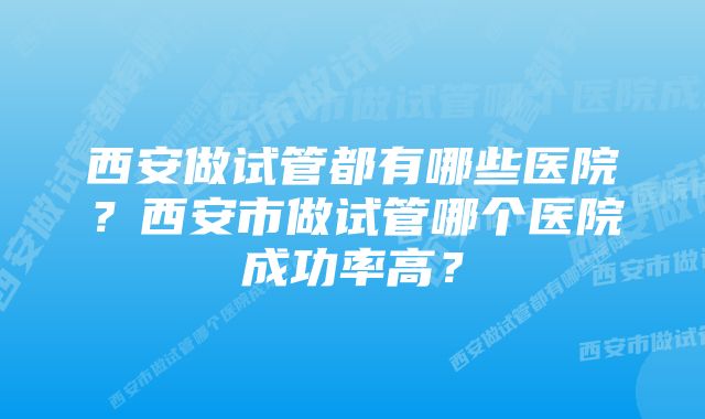 西安做试管都有哪些医院？西安市做试管哪个医院成功率高？