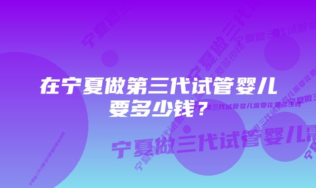 在宁夏做第三代试管婴儿要多少钱？