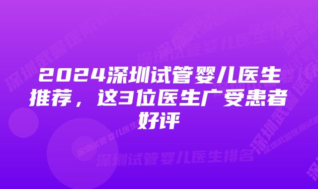 2024深圳试管婴儿医生推荐，这3位医生广受患者好评