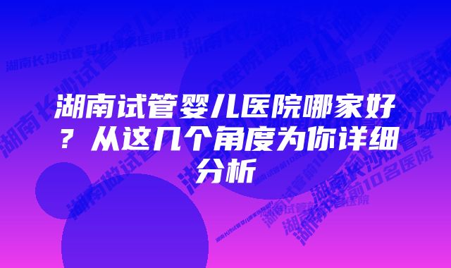 湖南试管婴儿医院哪家好？从这几个角度为你详细分析