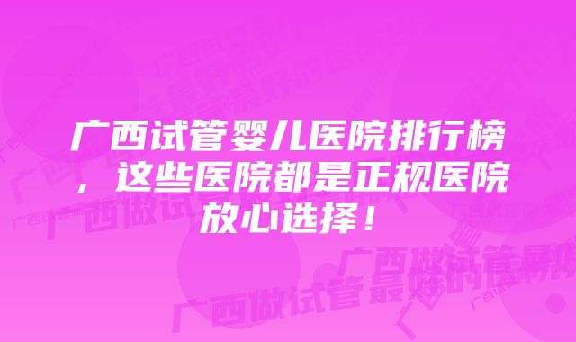 广西试管婴儿医院排行榜，这些医院都是正规医院放心选择！