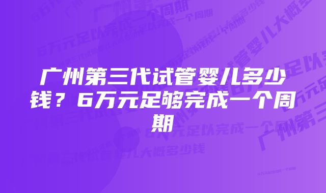 广州第三代试管婴儿多少钱？6万元足够完成一个周期