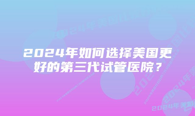 2024年如何选择美国更好的第三代试管医院？