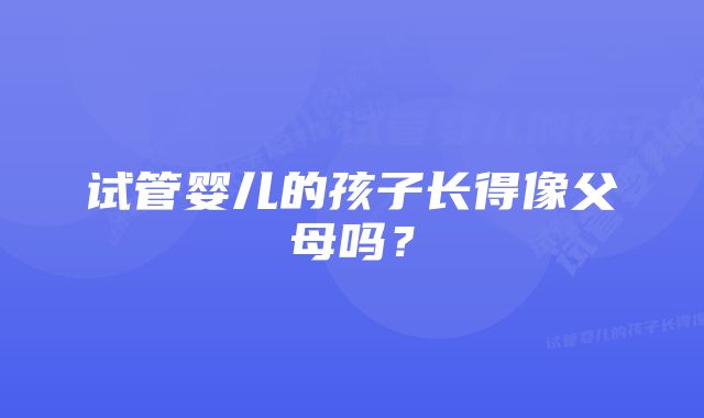 试管婴儿的孩子长得像父母吗？