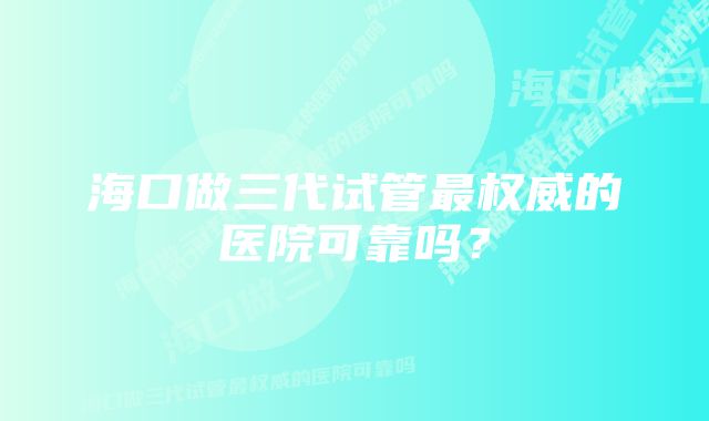 海口做三代试管最权威的医院可靠吗？