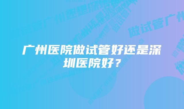 广州医院做试管好还是深圳医院好？