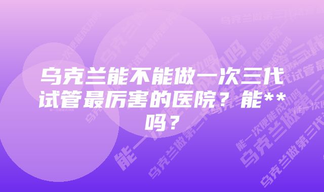 乌克兰能不能做一次三代试管最厉害的医院？能**吗？