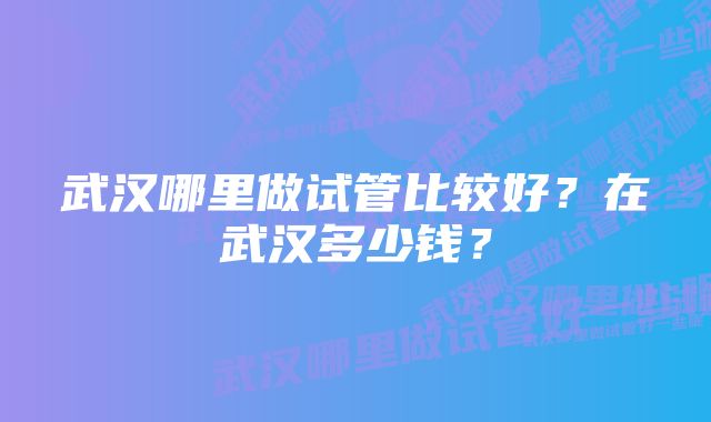 武汉哪里做试管比较好？在武汉多少钱？