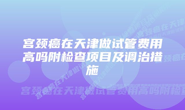 宫颈癌在天津做试管费用高吗附检查项目及调治措施