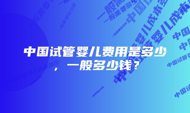 中国试管婴儿费用是多少，一般多少钱？