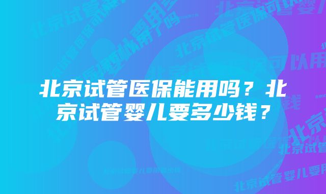 北京试管医保能用吗？北京试管婴儿要多少钱？