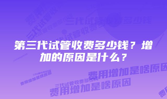 第三代试管收费多少钱？增加的原因是什么？