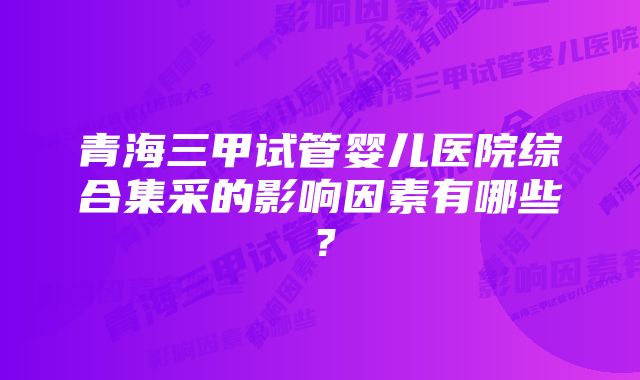 青海三甲试管婴儿医院综合集采的影响因素有哪些？