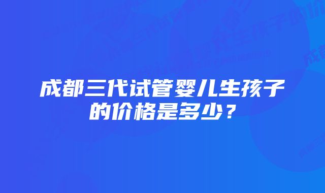 成都三代试管婴儿生孩子的价格是多少？