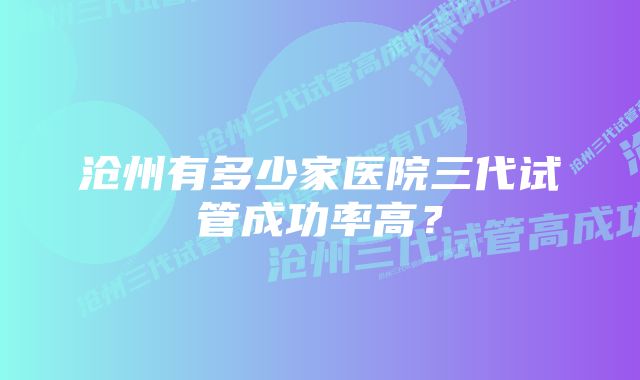 沧州有多少家医院三代试管成功率高？