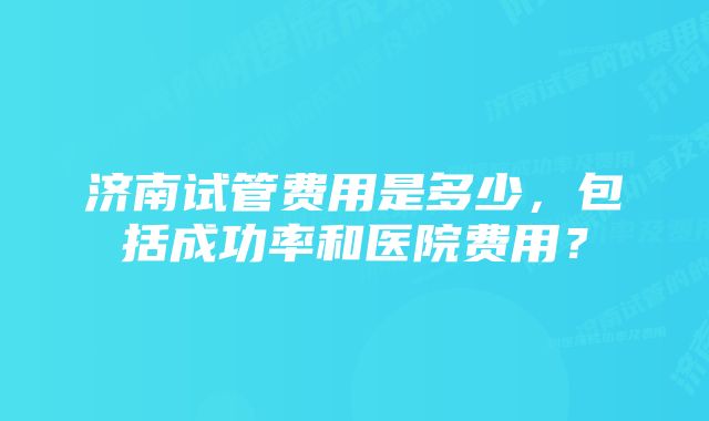 济南试管费用是多少，包括成功率和医院费用？