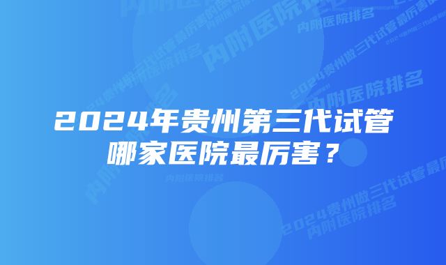 2024年贵州第三代试管哪家医院最厉害？