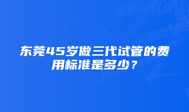 东莞45岁做三代试管的费用标准是多少？