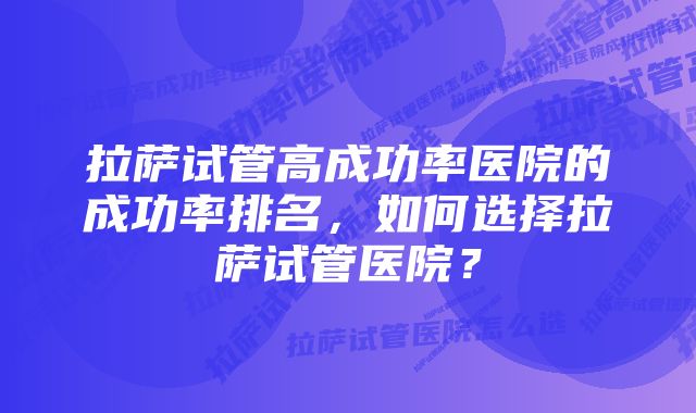 拉萨试管高成功率医院的成功率排名，如何选择拉萨试管医院？