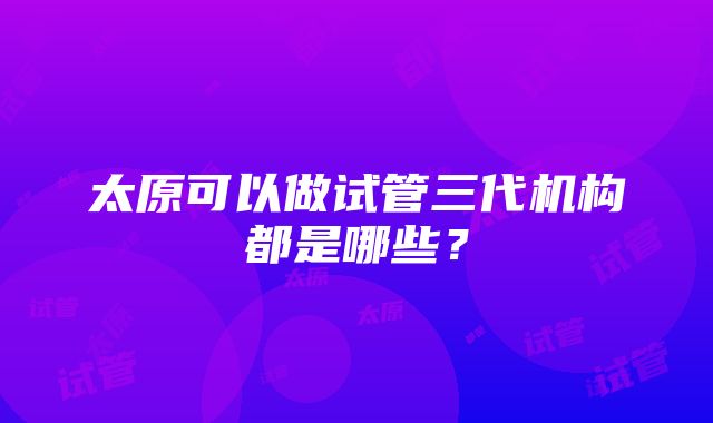 太原可以做试管三代机构都是哪些？