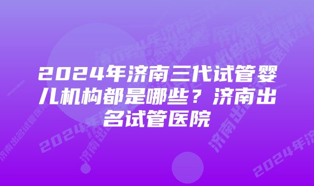 2024年济南三代试管婴儿机构都是哪些？济南出名试管医院