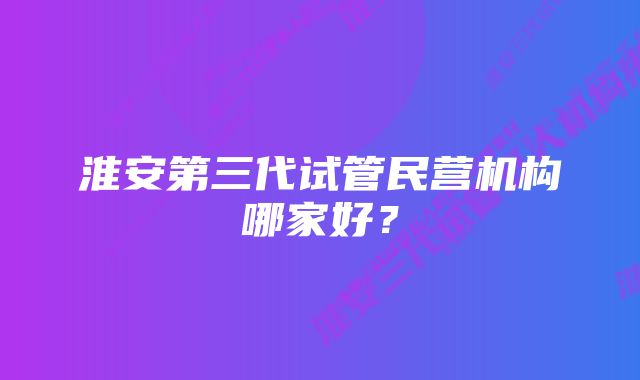 淮安第三代试管民营机构哪家好？