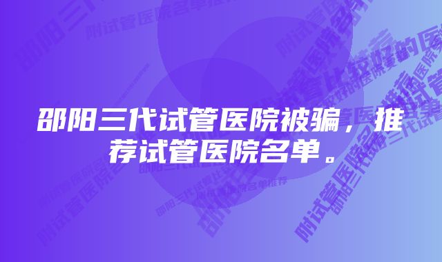 邵阳三代试管医院被骗，推荐试管医院名单。