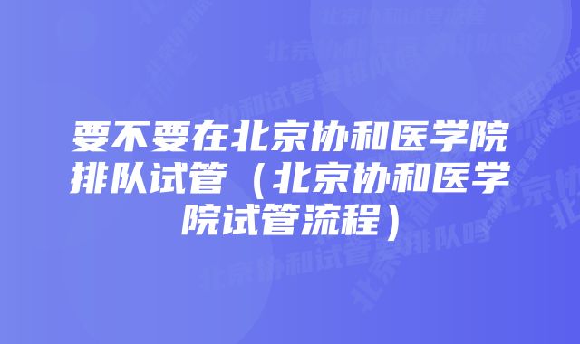 要不要在北京协和医学院排队试管（北京协和医学院试管流程）