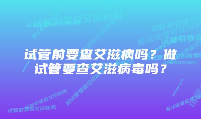 试管前要查艾滋病吗？做试管要查艾滋病毒吗？