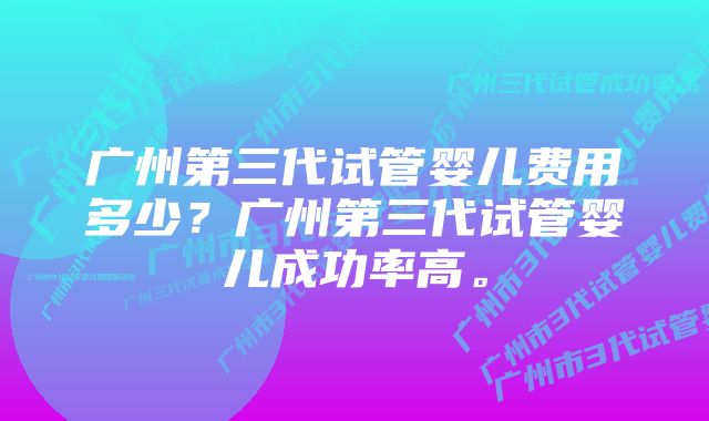 广州第三代试管婴儿费用多少？广州第三代试管婴儿成功率高。