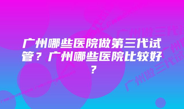 广州哪些医院做第三代试管？广州哪些医院比较好？