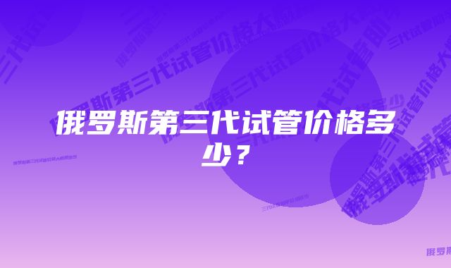 俄罗斯第三代试管价格多少？