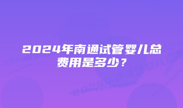 2024年南通试管婴儿总费用是多少？