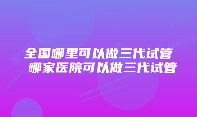 全国哪里可以做三代试管 哪家医院可以做三代试管