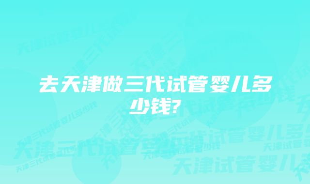 去天津做三代试管婴儿多少钱?