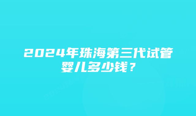 2024年珠海第三代试管婴儿多少钱？