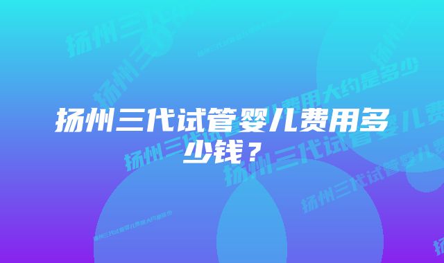 扬州三代试管婴儿费用多少钱？