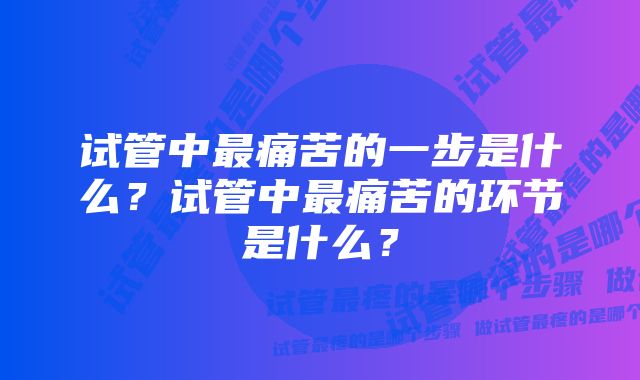 试管中最痛苦的一步是什么？试管中最痛苦的环节是什么？