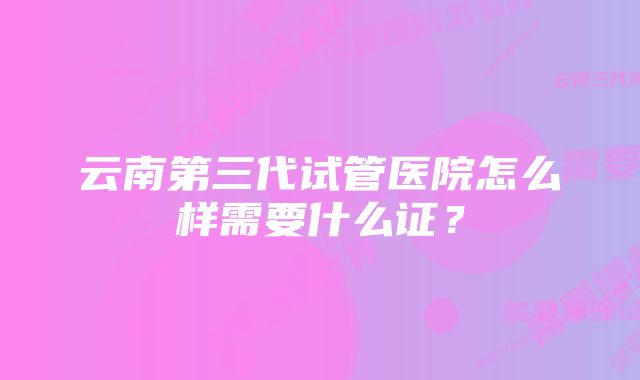 云南第三代试管医院怎么样需要什么证？