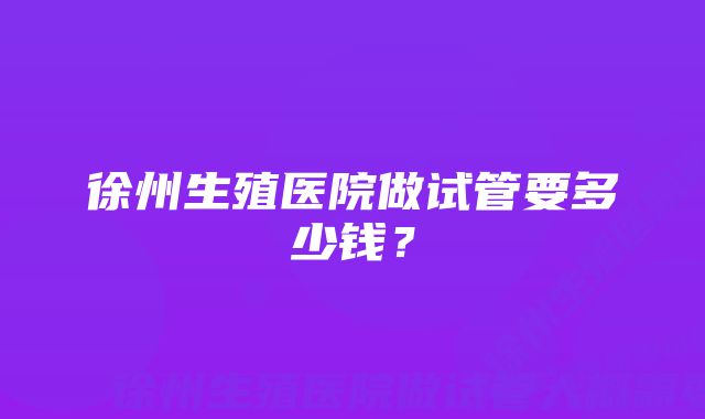 徐州生殖医院做试管要多少钱？