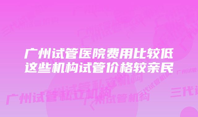 广州试管医院费用比较低这些机构试管价格较亲民