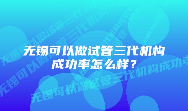 无锡可以做试管三代机构成功率怎么样？