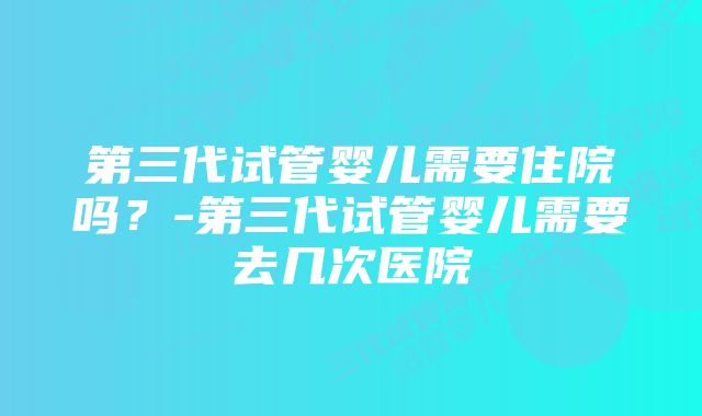 第三代试管婴儿需要住院吗？-第三代试管婴儿需要去几次医院