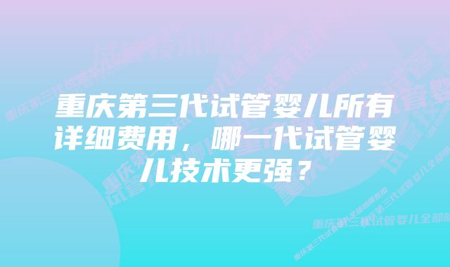 重庆第三代试管婴儿所有详细费用，哪一代试管婴儿技术更强？