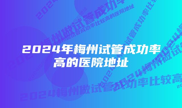 2024年梅州试管成功率高的医院地址