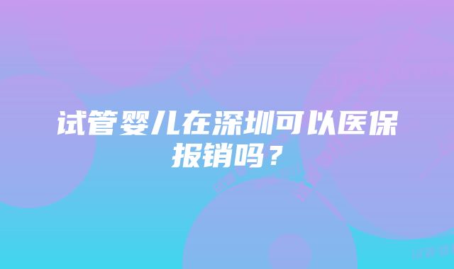 试管婴儿在深圳可以医保报销吗？