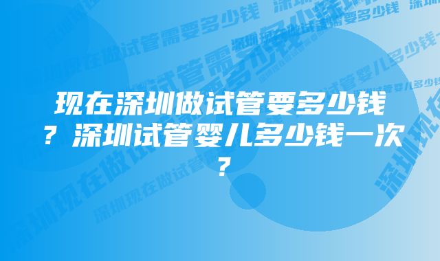 现在深圳做试管要多少钱？深圳试管婴儿多少钱一次？