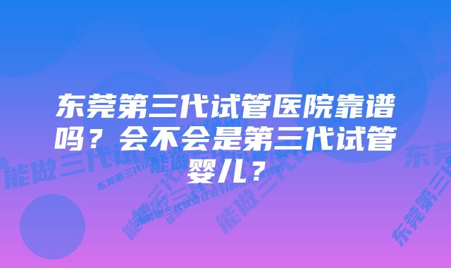 东莞第三代试管医院靠谱吗？会不会是第三代试管婴儿？