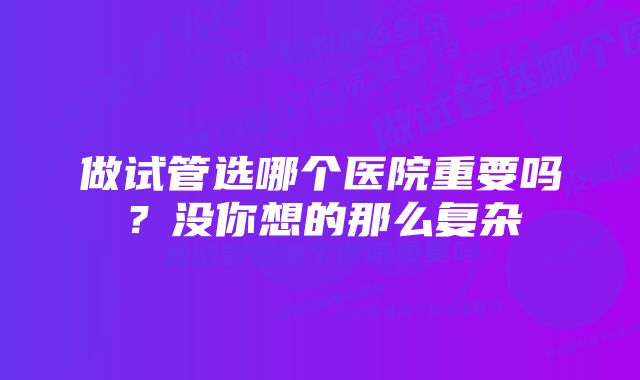 做试管选哪个医院重要吗？没你想的那么复杂