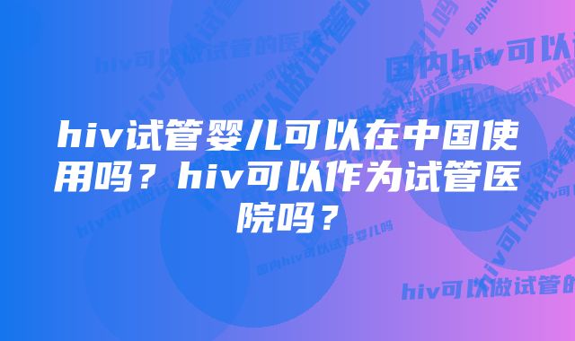 hiv试管婴儿可以在中国使用吗？hiv可以作为试管医院吗？